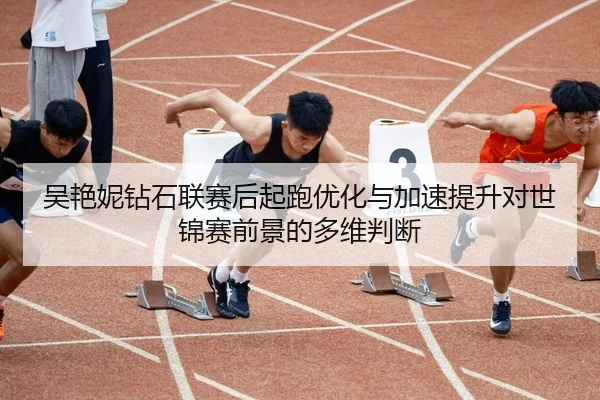 吴艳妮钻石联赛后起跑优化与加速提升对世锦赛前景的多维判断