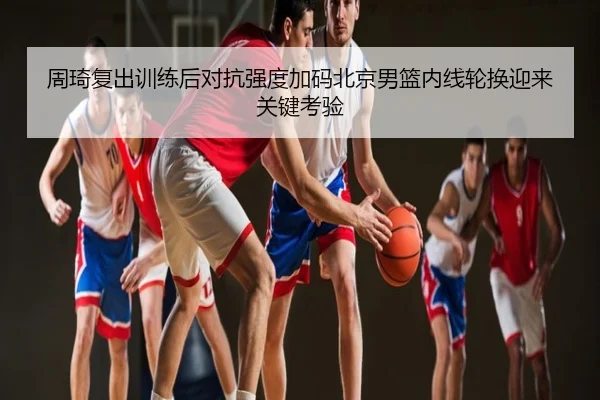 周琦复出训练后对抗强度加码北京男篮内线轮换迎来关键考验