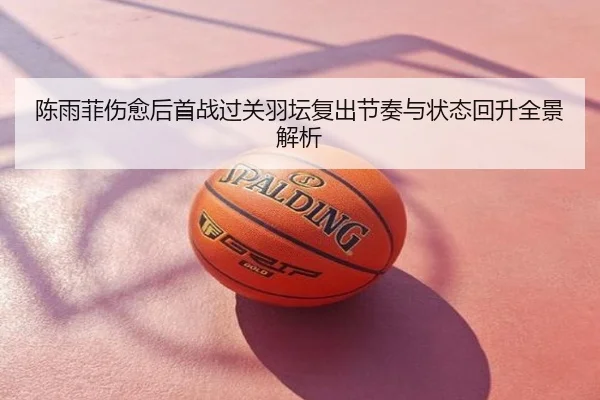 陈雨菲伤愈后首战过关羽坛复出节奏与状态回升全景解析