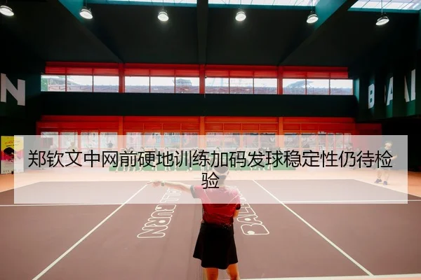郑钦文中网前硬地训练加码发球稳定性仍待检验